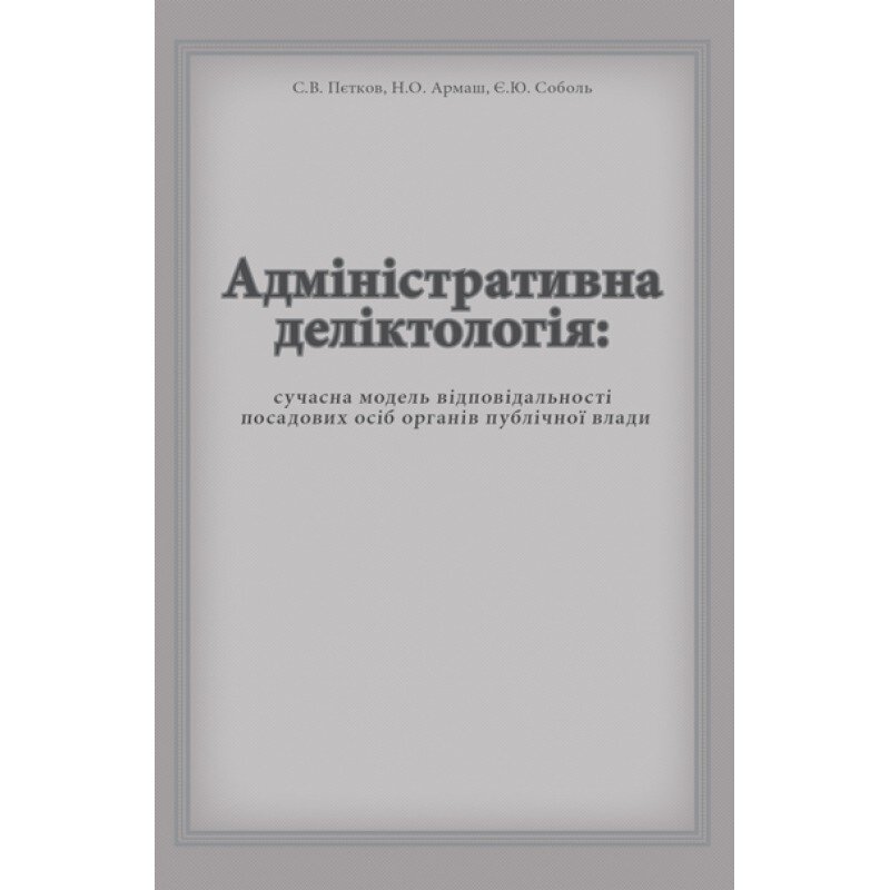 Адміністративна деліктологія: сучасна модель відповідальності посадових осіб органів публічної влади. Автор — Петков С.В., Армаш Н.О., Соболь Є.Ю.. 